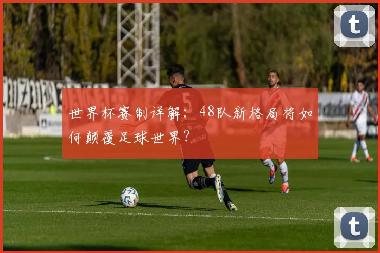 世界杯赛制详解：48队新格局将如何颠覆足球世界？