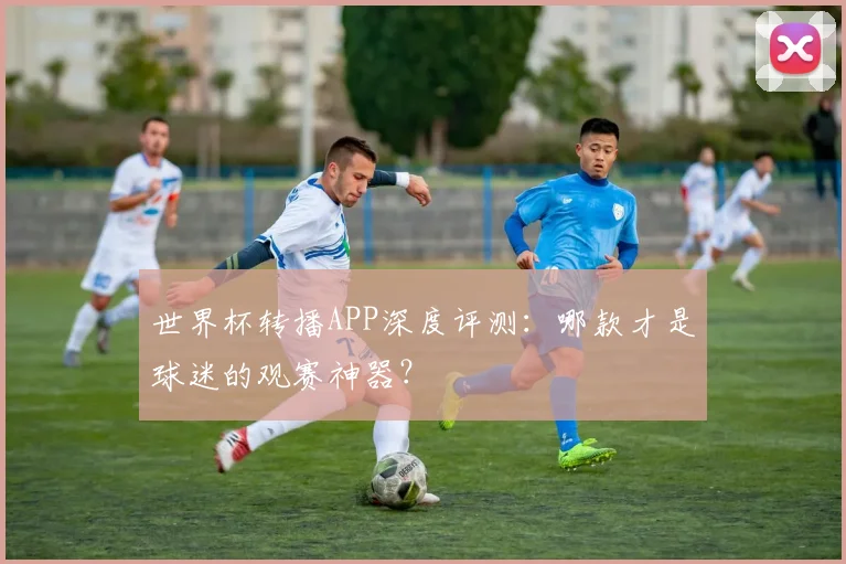 世界杯转播APP深度评测：哪款才是球迷的观赛神器？