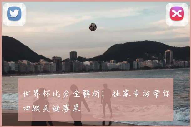 世界杯比分全解析:独家专访带你回顾关键赛果