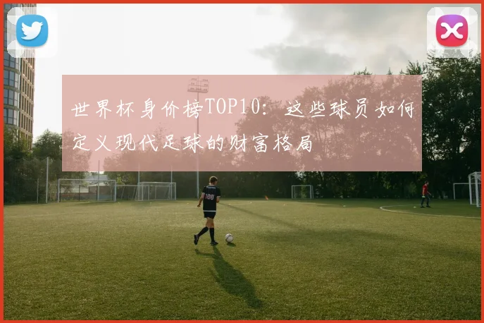 世界杯身价榜TOP10:这些球员如何定义现代足球的财富格局