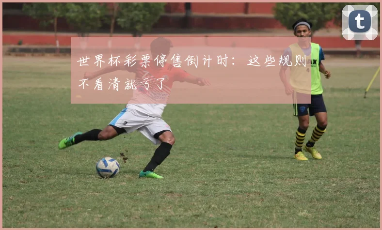 世界杯彩票停售倒计时：这些规则不看清就亏了