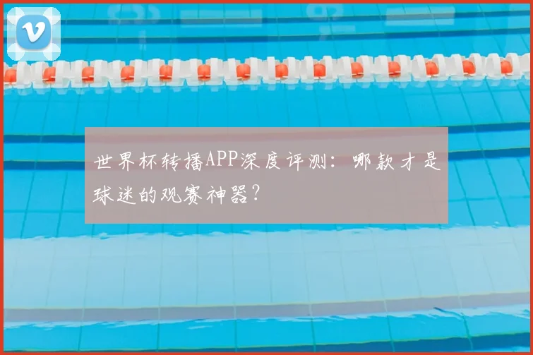世界杯转播APP深度评测:哪款才是球迷的观赛神器?