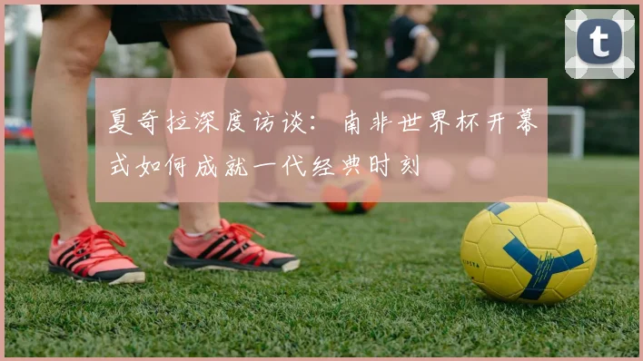 夏奇拉深度访谈：南非世界杯开幕式如何成就一代经典时刻