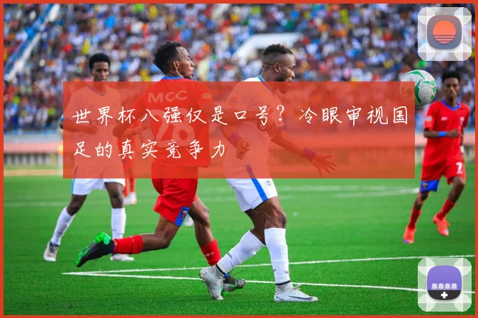 世界杯八强仅是口号?冷眼审视国足的真实竞争力