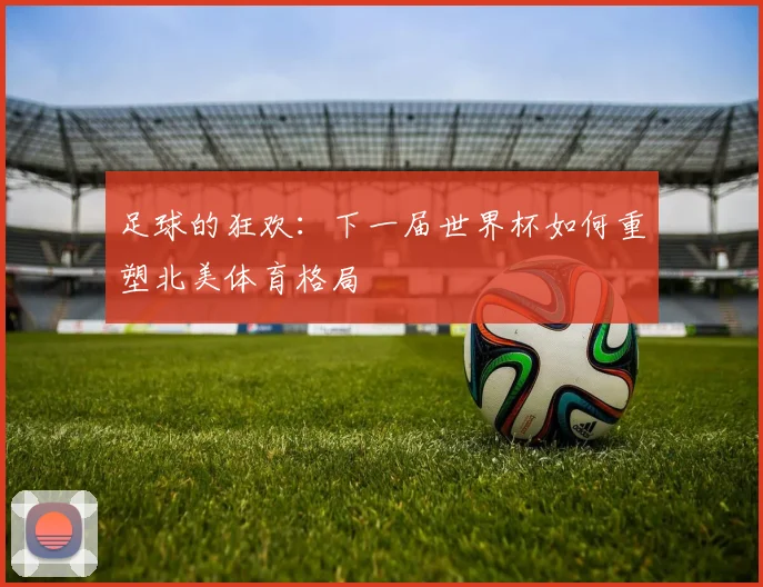 足球的狂欢：下一届世界杯如何重塑北美体育格局